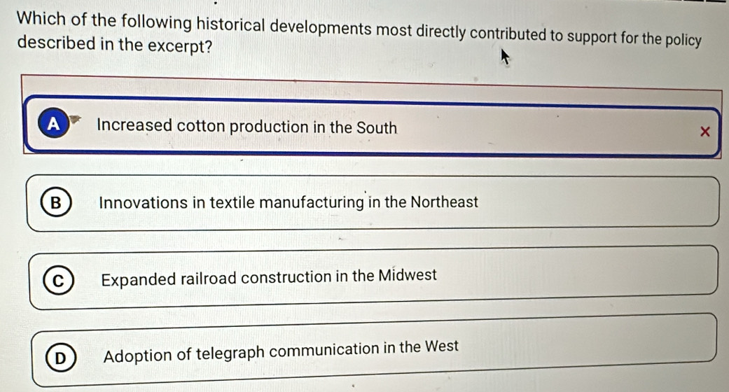 Which of the following historical developments most directly contributed to support for the policy
described in the excerpt?
A Increased cotton production in the South ×
B Innovations in textile manufacturing in the Northeast
C Expanded railroad construction in the Midwest
D Adoption of telegraph communication in the West