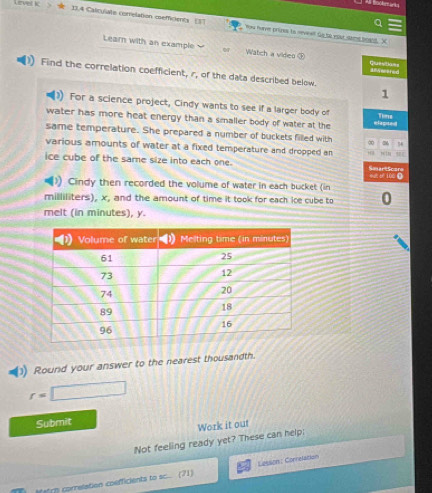 Lirvel kc # D.A Calculate correlation esefficients ES7 You have prizes to seveell Go to eost samd beand. X 
Learn with an example Watch a videg ③ questian= 
Find the correlation coefficient, r, of the data described below. 
1 
For a science project, Cindy wants to see if a larger body of Time 
water has more heat energy than a smaller body of water at the elapted 
same temperature. She prepared a number of buckets filled with ∞ 3
various amounts of water at a fixed temperature and dropped an 
ice cube of the same size into each one. mgc bé 100 ( SaartScare 
. Cindy then recorded the volume of water in each bucket (in
milliliters), x, and the amount of time it took for each ice cube to 0 
melt (in minutes), y. 
Round your answer to the nearest thousandth.
r=□
Submit 
Not feeling ready yet? These can help: Work it out 
Match correlation coefficients to sc. (71) Lesson : Connelation