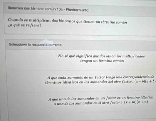 Binomios con término común 10a - Planteamiento:
Cuando se multiplican dos binomios que tienen un término común
¿a qué se refiere?
Selecciona la respuesta correcta
No sé qué significa que dos binomios multiplicados
tengan un término común
A que cada sumando de un factor tenga una correspondencia de
términos idénticos en los sumandos del otro factor. (a+b)(a+b)
A que uno de los sumandos en un factor es un término idéntico
a uno de los sumandos en el otro factor : (x+m)(x+n)