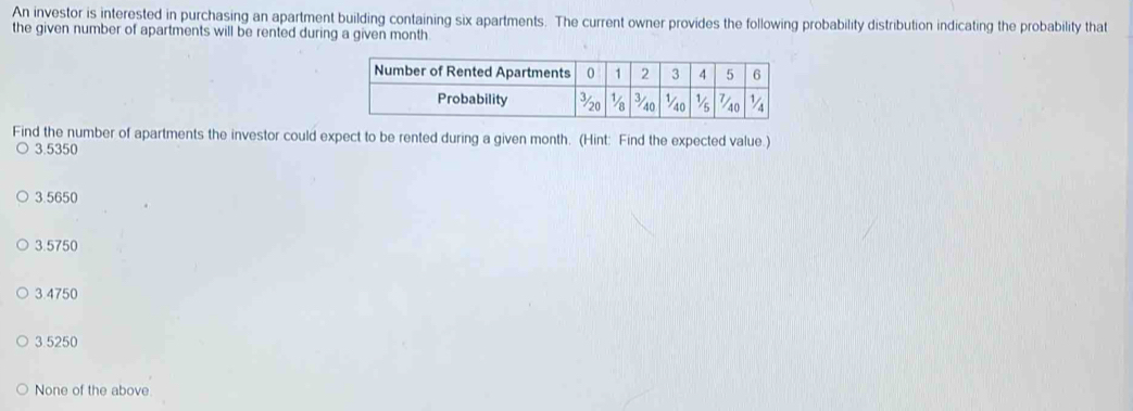 An investor is interested in purchasing an apartment building containing six apartments. The current owner provides the following probability distribution indicating the probability that
the given number of apartments will be rented during a given month
Find the number of apartments the investor could expect to be rented during a given month. (Hint: Find the expected value.)
3.5350
3.5650
3.5750
3.4750
3.5250
None of the above