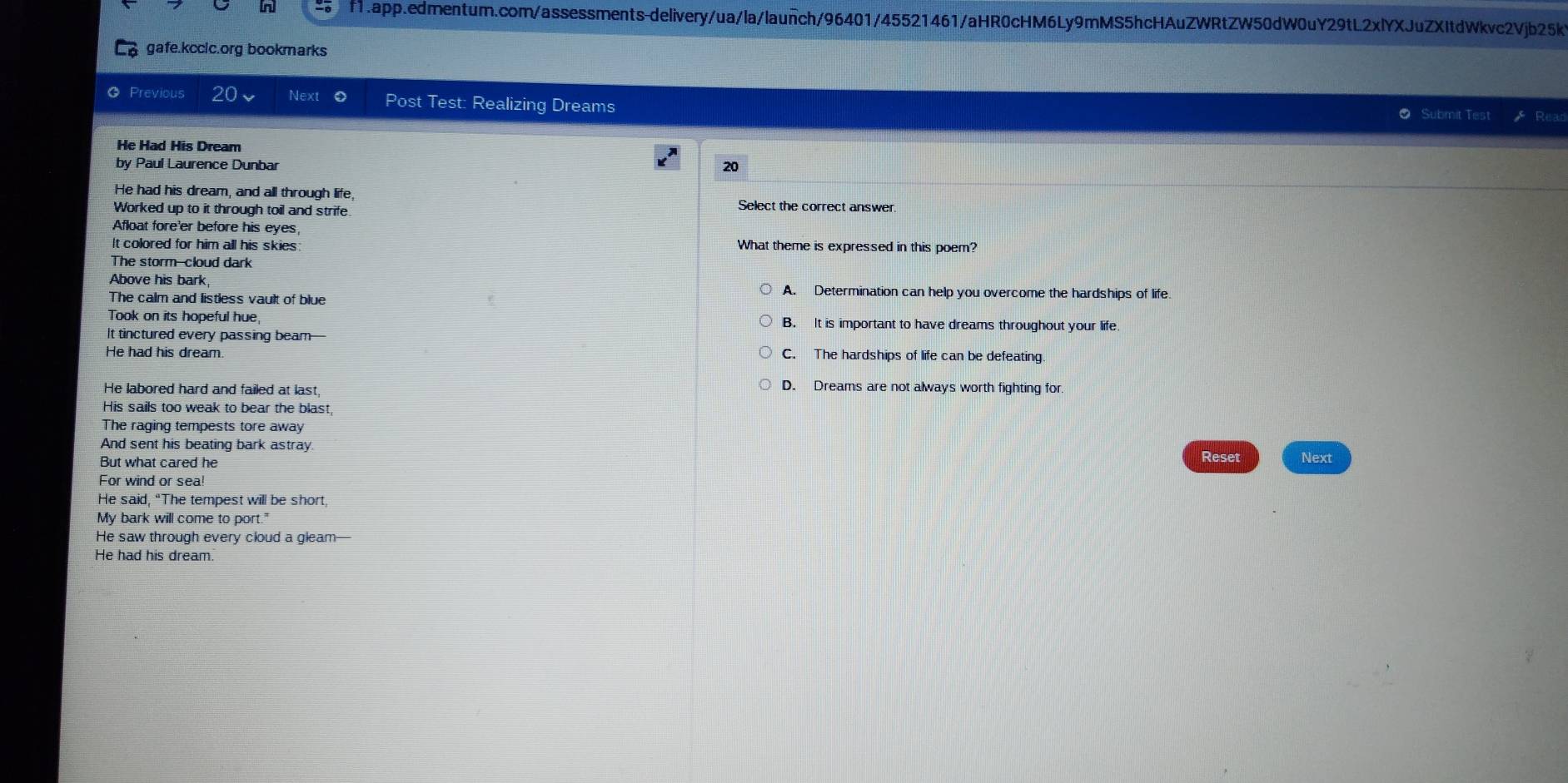 gafe.kcclc.org bookmarks
Previous 20 Next Post Test: Realizing Dreams ⑦ Submit Test Rear
He Had His Dream
by Paul Laurence Dunbar 20
He had his dream, and all through life,
Worked up to it through toil and strife.
Select the correct answer.
Afloat fore'er before his eyes,
It colored for him all his skies: What theme is expressed in this poem?
The storm--cloud dark
Above his bark, A. Determination can help you overcome the hardships of life
The calm and listless vault of blue
Took on its hopeful hue, B. It is important to have dreams throughout your life
It tinctured every passing beam—
He had his dream. C. The hardships of life can be defeating.
He labored hard and failed at last, D. Dreams are not always worth fighting for
His sails too weak to bear the blast,
The raging tempests tore away
And sent his beating bark astray Reset
But what cared he
For wind or sea! Next
He said, "The tempest will be short,
My bark will come to port."
He saw through every cloud a gleam—
He had his dream.