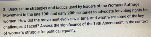 3: Discuss the strategies and tactics used by leaders of the Women's Suffrage 
Movement in the late 19th and early 20th centuries to advocate for voting rights for 
women. How did the movement evolve over time, and what were some of the key 
challenges it faced? Assess the significance of the 19th Amendment in the context 
of women's struggle for political equality.