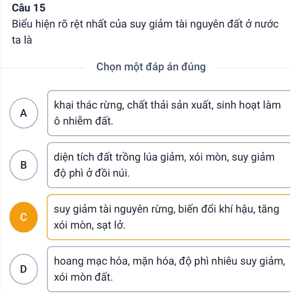 Biểu hiện rõ rệt nhất của suy giảm tài nguyên đất ở nước
ta là
Chọn một đáp án đúng
khai thác rừng, chất thải sản xuất, sinh hoạt làm
A
ô nhiễm đất.
diện tích đất trồng lúa giảm, xói mòn, suy giảm
B
độ phì ở đồi núi.
suy giảm tài nguyên rừng, biến đổi khí hậu, tăng
C
xói mòn, sạt lở.
hoang mạc hóa, mặn hóa, độ phì nhiêu suy giảm,
D
xói mòn đất.