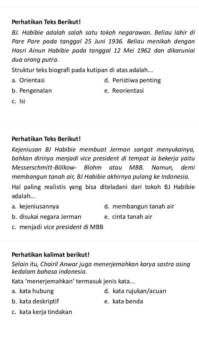 Perhatikan Teks Berikut!
BJ. Habibie adalah salah satu tokoh negarawan. Beliau lahir di
Pare Pare pada tanggal 25 Juni 1936. Beliau menikah dengan
Hasri Ainun Habibie pada tanggal 12 Mei 1962 dan dikaruniai
dua orang putra.
Struktur teks biografi pada kutipan di atas adalah...
a. Orientasi d. Peristiwa penting
b. Pengenalan e. Reorientasi
c. Isi
Perhatikan Teks Berikut!
Kejeniusan BJ Habibie membuat Jerman sangat menyukainya,
bahkan dirinya menjadi vice president di tempat ia bekerja yaitu
Messerschmitt-Bölkow- Blohm atau MBB. Namun, demi
membangun tanah air, BJ Habibie akhirnya pulang ke Indonesia.
Hal paling realistis yang bisa diteladani dari tokoh BJ Habibie
adalah...
a. kejeniusannya d. membangun tanah air
b. disukai negara Jerman e. cinta tanah air
c. menjadi vice president di MBB
Perhatikan kalimat berikut!
Selain itu, Chairil Anwar juga menerjemahkan karya sastra asing
kedalam bahasa indonesia.
Kata ‘menerjemahkan’ termasuk jenis kata...
a. kata hubung d. kata rujukan/acuan
b. kata deskriptif e. kata benda
c. kata kerja tindakan