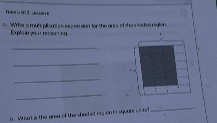 from Unit 3, Lesson 6 
a. Write a multiplication expression for the area of the shaded region. 
Explain your reasoning. 
_ 
_ 
1 
_ 
_ 
b. What is the area of the shaded region in square units? 
_