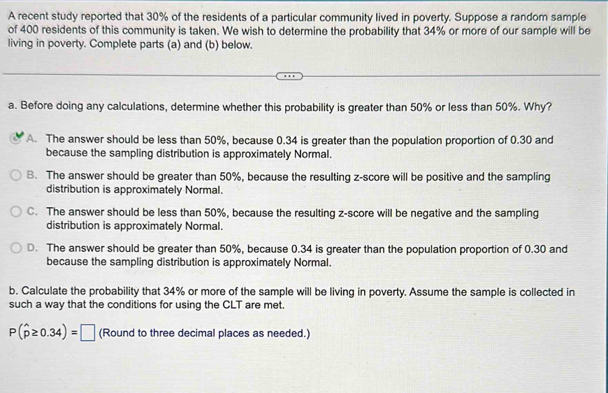 A recent study reported that 30% of the residents of a particular community lived in poverty. Suppose a random sample
of 400 residents of this community is taken. We wish to determine the probability that 34% or more of our sample will be
living in poverty. Complete parts (a) and (b) below.
a. Before doing any calculations, determine whether this probability is greater than 50% or less than 50%. Why?
A. The answer should be less than 50%, because 0.34 is greater than the population proportion of 0.30 and
because the sampling distribution is approximately Normal.
B. The answer should be greater than 50%, because the resulting z-score will be positive and the sampling
distribution is approximately Normal.
C. The answer should be less than 50%, because the resulting z-score will be negative and the sampling
distribution is approximately Normal.
D. The answer should be greater than 50%, because 0.34 is greater than the population proportion of 0.30 and
because the sampling distribution is approximately Normal.
b. Calculate the probability that 34% or more of the sample will be living in poverty. Assume the sample is collected in
such a way that the conditions for using the CLT are met.
P(widehat p≥ 0.34)=□ (Round to three decimal places as needed.)