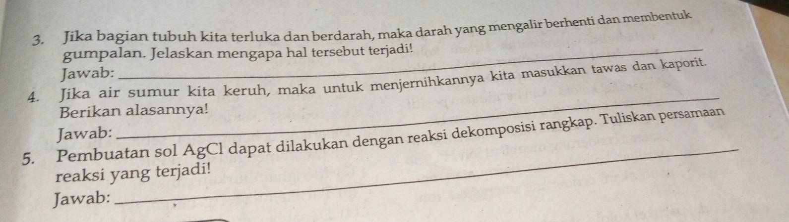 Jika bagian tubuh kita terluka dan berdarah, maka darah yang mengalir berhenti dan membentuk 
gumpalan. Jelaskan mengapa hal tersebut terjadi! 
Jawab: 
_ 
4. Jika air sumur kita keruh, maka untuk menjernihkannya kita masukkan tawas dan kaporit. 
Berikan alasannya! 
_ 
Jawab: 
5. Pembuatan sol AgCl dapat dilakukan dengan reaksi dekomposisi rangkap. Tuliskan persamaan 
reaksi yang terjadi! 
Jawab: