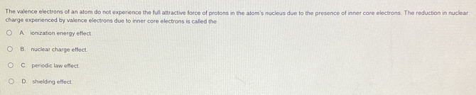 The valence electrons of an atom do not experience the full attractive force of protons in the atom's nucleus due to the presence of inner core electrons. The reduction in nuclear
charge experienced by valence electrons due to inner core electrons is called the
A. ionization energy effect
B. nuclear charge effect
C. periodic law effect.
D. shielding effect.