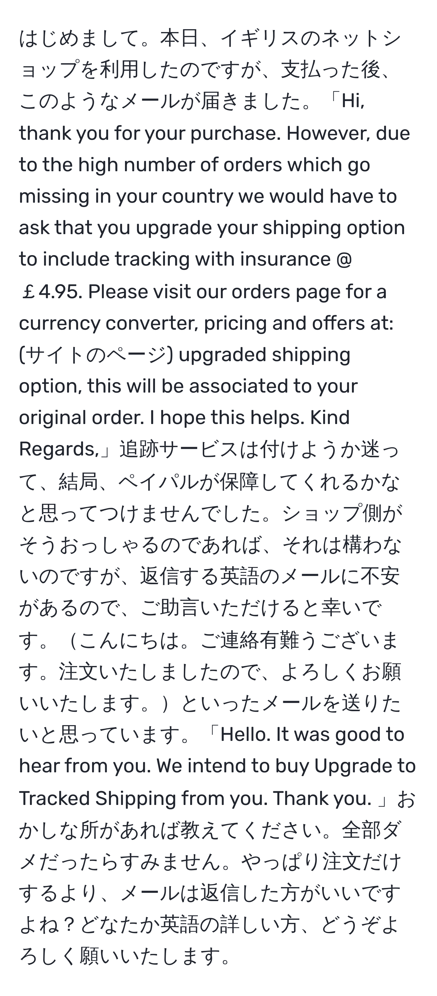 はじめまして。本日、イギリスのネットショップを利用したのですが、支払った後、このようなメールが届きました。「Hi, thank you for your purchase. However, due to the high number of orders which go missing in your country we would have to ask that you upgrade your shipping option to include tracking with insurance @ ￡4.95. Please visit our orders page for a currency converter, pricing and offers at: (サイトのページ) upgraded shipping option, this will be associated to your original order. I hope this helps. Kind Regards,」追跡サービスは付けようか迷って、結局、ペイパルが保障してくれるかなと思ってつけませんでした。ショップ側がそうおっしゃるのであれば、それは構わないのですが、返信する英語のメールに不安があるので、ご助言いただけると幸いです。こんにちは。ご連絡有難うございます。注文いたしましたので、よろしくお願いいたします。といったメールを送りたいと思っています。「Hello. It was good to hear from you. We intend to buy Upgrade to Tracked Shipping from you. Thank you. 」おかしな所があれば教えてください。全部ダメだったらすみません。やっぱり注文だけするより、メールは返信した方がいいですよね？どなたか英語の詳しい方、どうぞよろしく願いいたします。