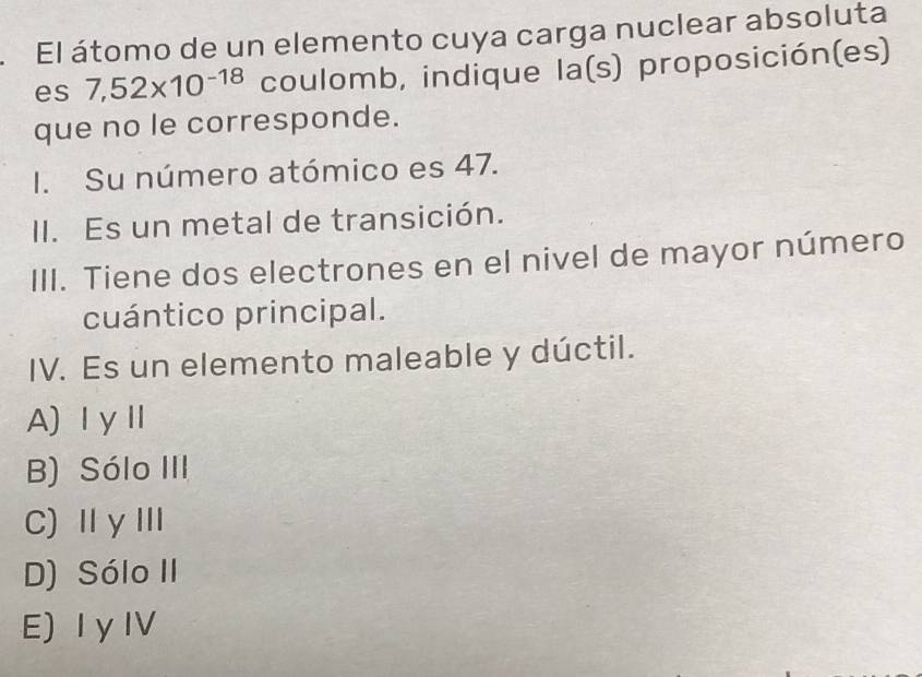 El átomo de un elemento cuya carga nuclear absoluta
es 7,52* 10^(-18) coulomb, indique la(s) proposición(es)
que no le corresponde.
I. Su número atómico es 47.
II. Es un metal de transición.
III. Tiene dos electrones en el nivel de mayor número
cuántico principal.
IV. Es un elemento maleable y dúctil.
A)ⅠγⅡ
B) Sólo III
C)ⅡγⅢ
D) Sólo II
E) Iy IV