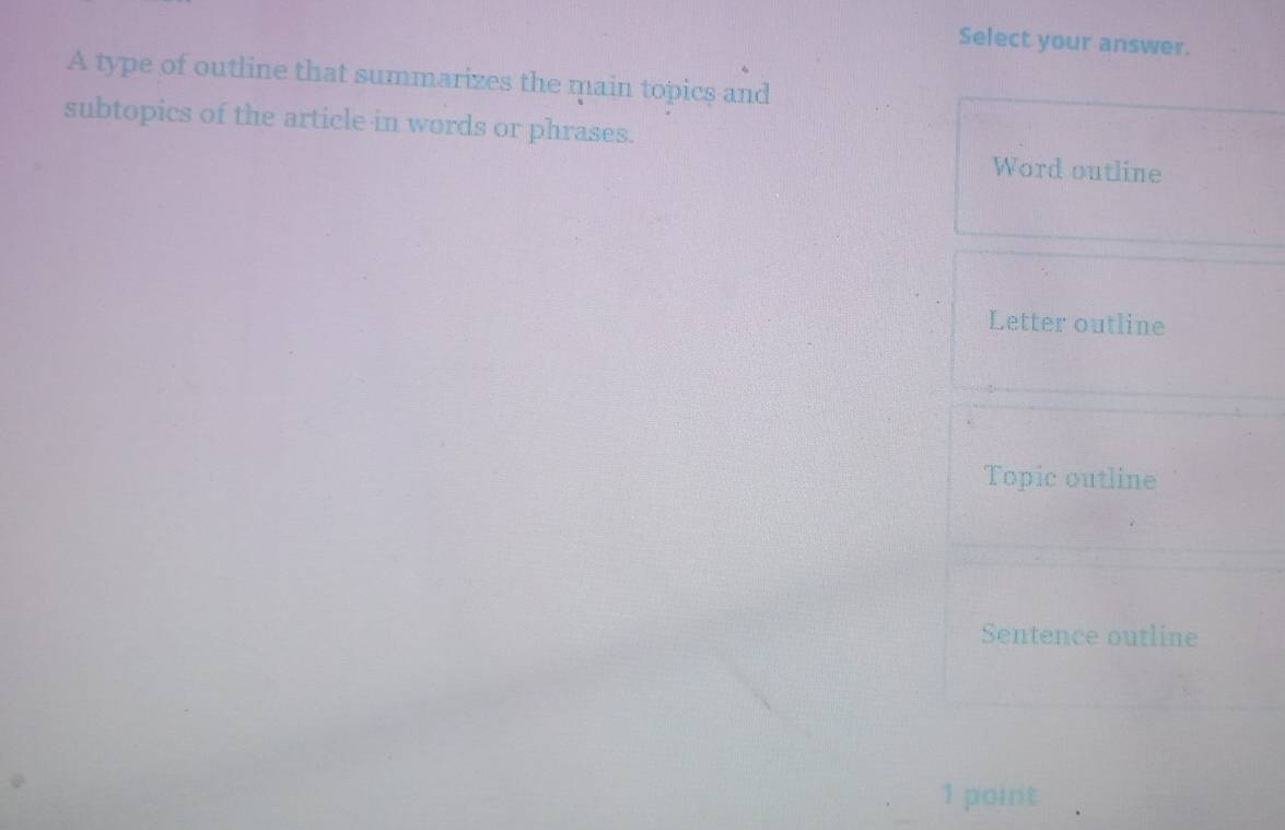 Select your answer.
A type of outline that summarizes the main topics and
subtopics of the article in words or phrases.
Word outline
Letter outline
Topic outline
Sentence outline
1 point