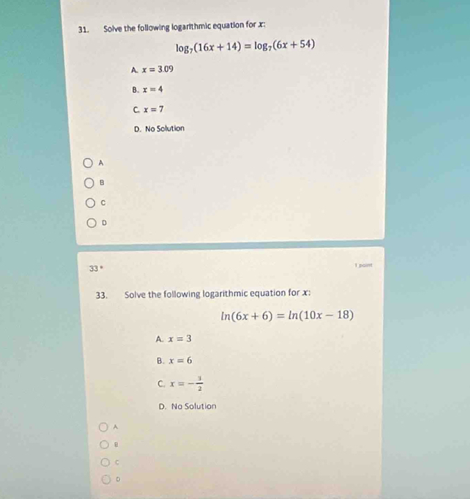 Solve the following logarithmic equation for x :
log _7(16x+14)=log _7(6x+54)
A. x=3.09
B. x=4
C. x=7
D. No Solution
A
B
C
D
33 *
1 paint
33. Solve the following logarithmic equation for x :
ln (6x+6)=ln (10x-18)
A. x=3
B. x=6
C. x=- 3/2 
D. No Solution
A
C
D