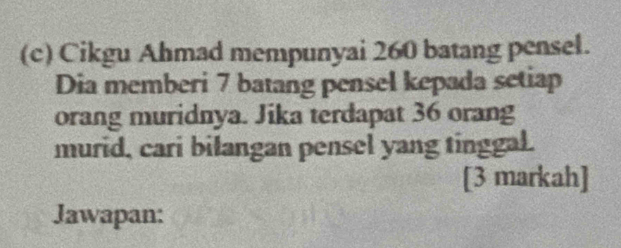 Cikgu Ahmad mempunyai 260 batang pensel. 
Dia memberi 7 batang pensel kepada setiap 
orang muridnya. Jika terdapat 36 orang 
murid, cari bilangan pensel yang tinggal. 
[3 markah] 
Jawapan: