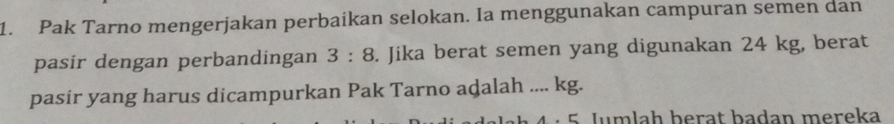 Pak Tarno mengerjakan perbaikan selokan. Ia menggunakan campuran semen dan 
pasir dengan perbandingan 3:8. Jika berat semen yang digunakan 24 kg, berat 
pasir yang harus dicampurkan Pak Tarno adalah .... kg. 
4 · 5 Jumlah berat badan mereka