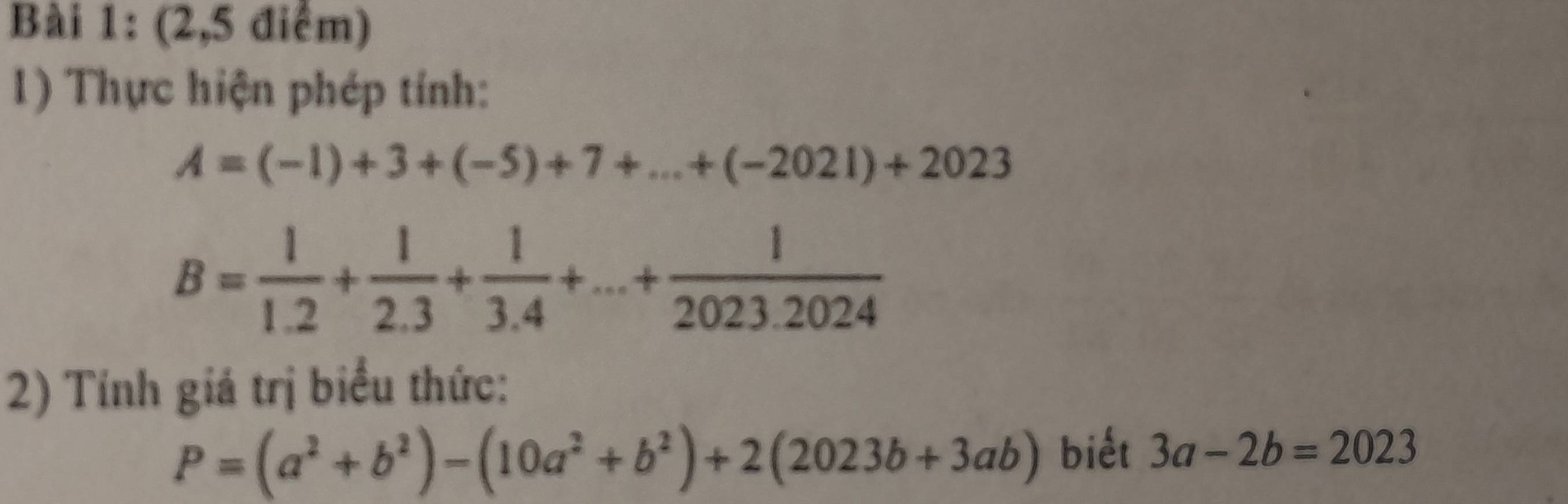 (2,5 điểm) 
1) Thực hiện phép tính:
A=(-1)+3+(-5)+7+...+(-2021)+2023
B= 1/1.2 + 1/2.3 + 1/3.4 +...+ 1/2023.2024 
2) Tính giá trị biểu thức:
P=(a^2+b^2)-(10a^2+b^2)+2(2023b+3ab) biết 3a-2b=2023