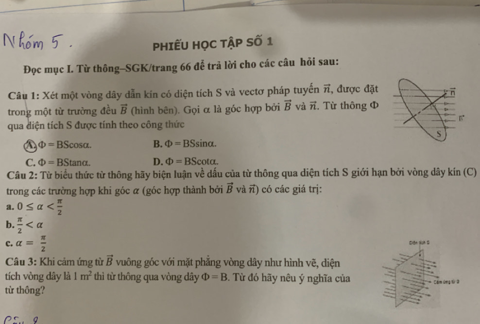 PHIếU HọC TậP Số 1
Đọc mục I. Từ thông-SGK/trang 66 để trả lời cho các câu hỏi sau:
Câu 1: Xét một vòng dây dẫn kín có diện tích S và vectơ pháp tuyến vector n , được đặt
n
trong một từ trường đều vector B (hình bên). Gọi α là góc hợp bởi vector B và vector n , Từ thông Φ
qua diện tích S được tính theo công thức
S
a Phi =BScos alpha.
B. Phi =BS Sin α.
C. Phi =BStan alpha. D. Phi =BScot alpha. 
Câu 2: Từ biểu thức từ thông hãy biện luận về dấu của từ thông qua diện tích S giới hạn bởi vòng dây kín (C)
trong các trường hợp khi góc α (góc hợp thành bởi vector B và π) có các giá trị:
a. 0≤ alpha
b.  π /2 
c. alpha = π /2  Ciến dịh S
Câu 3: Khi cảm ứng từ vector B vuông góc với mặt phăng vòng dây như hình vẽ, điện
tích vòng dây là 1m^2 thì từ thông qua vòng dây Phi =B. Từ đó hãy nêu ý nghĩa của
từ thông? Cầm ứmg từ a
Q