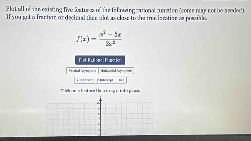 Plot all of the existing five features of the following rational function (some may not be needed). 
If you get a fraction or decimal then plot as close to the true location as possible.
f(x)= (x^2-5x)/2x^2 
Plot Rational Function 
Vertical Asymptote Horizontal Asymptote 
x-Intercept y-Intercept Hole 
Click on a feature then drag it into place.
y
10
9
8
7
6
5