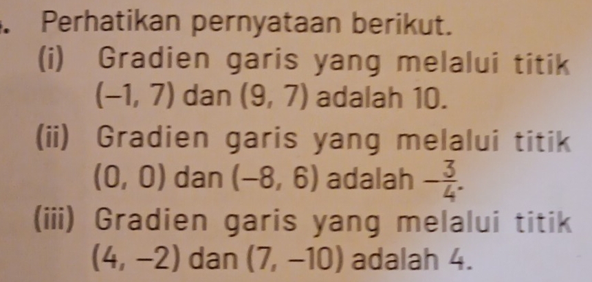 Perhatikan pernyataan berikut. 
(i) Gradien garis yang melalui titik
(-1,7) dan (9,7) adalah 10. 
(ii) Gradien garis yang melalui titik
(0,0) dan (-8,6) adalah - 3/4 . 
(iii) Gradien garis yang melalui titik
(4,-2) dan (7,-10) adalah 4.