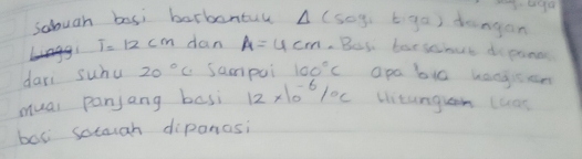 sabuah basi barbantul △ (sog, biga) dangan
T=12cm dan A=4cm.But borsciout dipane 
dari suhu 20°C Sampui 100°C apa bi0 kangsem 
mual panjang basi 12* 10^(-6)/_^circ C bitangln (aas 
box sotough diponasi