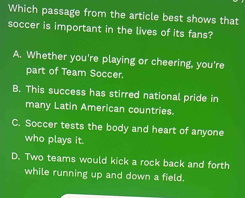 Which passage from the article best shows that
soccer is important in the lives of its fans?
A. Whether you're playing or cheering, you're
part of Team Soccer.
B. This success has stirred national pride in
many Latin American countries.
C. Soccer tests the body and heart of anyone
who plays it.
D. Two teams would kick a rock back and forth
while running up and down a field.