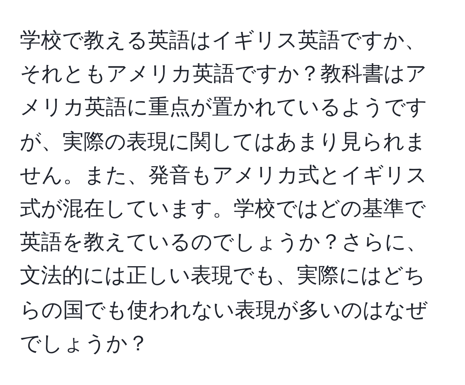 学校で教える英語はイギリス英語ですか、それともアメリカ英語ですか？教科書はアメリカ英語に重点が置かれているようですが、実際の表現に関してはあまり見られません。また、発音もアメリカ式とイギリス式が混在しています。学校ではどの基準で英語を教えているのでしょうか？さらに、文法的には正しい表現でも、実際にはどちらの国でも使われない表現が多いのはなぜでしょうか？
