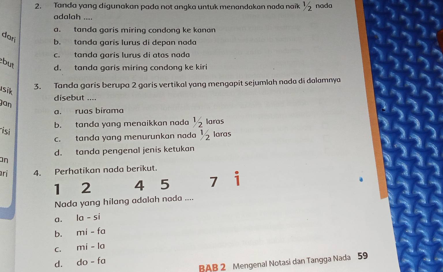 Tanda yang digunakan pada not angka untuk menandakan nada naik ½ nada
adalah ....
a. tanda garis miring condong ke kanan
dari
b. tanda garis lurus di depan nada
c. tanda garís lurus di atas nada
but
d. tanda garis miring condong ke kiri
sik
3. Tanda garis berupa 2 garis vertikal yang mengapit sejumlah nada di dalamnya
disebut ....
Jan
a. ruas birama
b. tanda yang menaikkan nada ½ laras
rísí
c. tanda yang menurunkan nada ½ laras
d. tanda pengenal jenis ketukan
an
ri 4. Perhatikan nada berikut.
1 2
4 5
1 1
Nada yang hilang adalah nada ....
a. la-si
b. mi-fa
C. mi-la
d. do-fa
BAB 2 Mengenal Notasi dan Tangga Nada 59