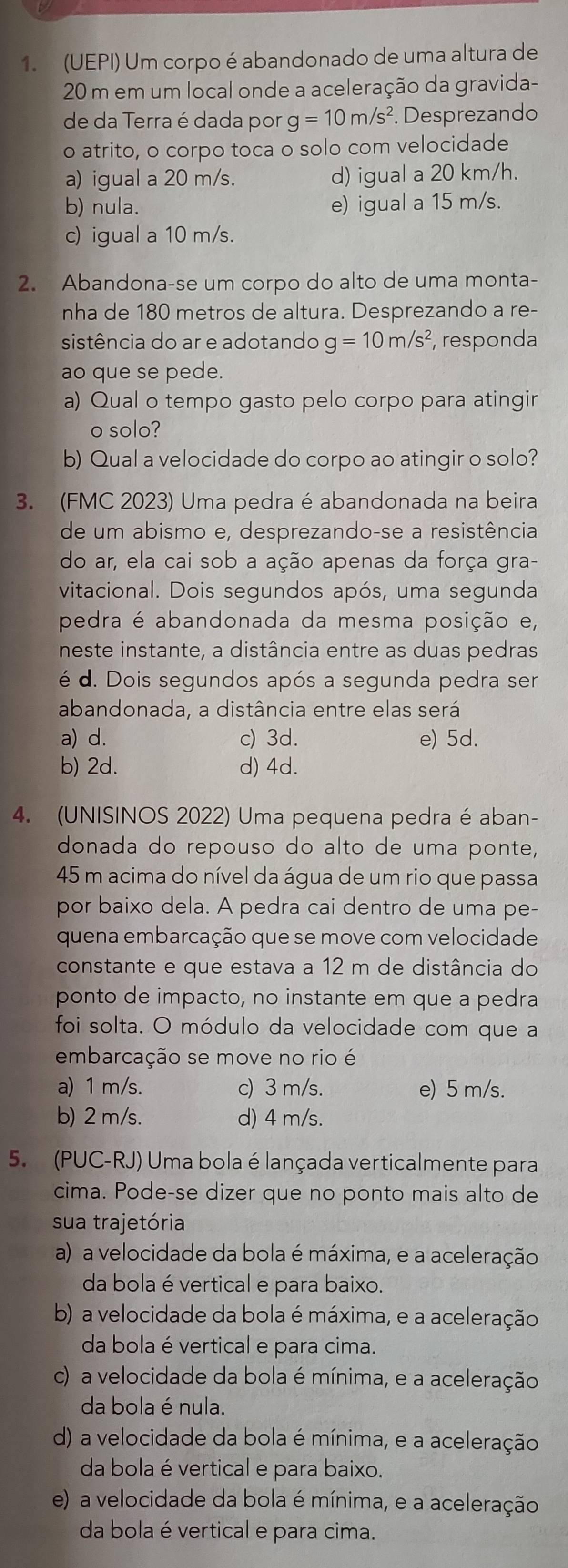 (UEPI) Um corpo é abandonado de uma altura de
20 m em um local onde a aceleração da gravida-
de da Terra é dada por g=10m/s^2. Desprezando
o atrito, o corpo toca o solo com velocidade
a) igual a 20 m/s. d) igual a 20 km/h.
b) nula. e) igual a 15 m/s.
c) igual a 10 m/s.
2. Abandona-se um corpo do alto de uma monta-
nha de 180 metros de altura. Desprezando a re-
sistência do ar e adotando g=10m/s^2 , responda
ao que se pede.
a) Qual o tempo gasto pelo corpo para atingir
o solo?
b) Qual a velocidade do corpo ao atingir o solo?
3. (FMC 2023) Uma pedra é abandonada na beira
de um abismo e, desprezando-se a resistência
do ar, ela cai sob a ação apenas da força gra-
vitacional. Dois segundos após, uma segunda
pedra é abandonada da mesma posição e,
neste instante, a distância entre as duas pedras
é d. Dois segundos após a segunda pedra ser
abandonada, a distância entre elas será
a) d. c) 3d. e) 5d.
b) 2d. d) 4d.
4. (UNISINOS 2022) Uma pequena pedra é aban-
donada do repouso do alto de uma ponte,
45 m acima do nível da água de um rio que passa
por baixo dela. A pedra cai dentro de uma pe-
quena embarcação que se move com velocidade
constante e que estava a 12 m de distância do
ponto de impacto, no instante em que a pedra
foi solta. O módulo da velocidade com que a
embarcação se move no rio é
a) 1 m/s. c) 3 m/s. e) 5 m/s.
b) 2 m/s. d) 4 m/s.
5. (PUC-RJ) Uma bola é lançada verticalmente para
cima. Pode-se dizer que no ponto mais alto de
sua trajetória
a) a velocidade da bola é máxima, e a aceleração
da bola é vertical e para baixo.
b) a velocidade da bola é máxima, e a aceleração
da bola é vertical e para cima.
c) a velocidade da bola é mínima, e a aceleração
da bola é nula.
d) a velocidade da bola é mínima, e a aceleração
da bola é vertical e para baixo.
e) a velocidade da bola é mínima, e a aceleração
da bola é vertical e para cima.