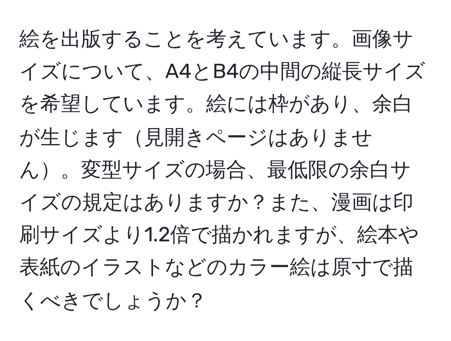 絵を出版することを考えています。画像サイズについて、A4とB4の中間の縦長サイズを希望しています。絵には枠があり、余白が生じます見開きページはありません。変型サイズの場合、最低限の余白サイズの規定はありますか？また、漫画は印刷サイズより1.2倍で描かれますが、絵本や表紙のイラストなどのカラー絵は原寸で描くべきでしょうか？