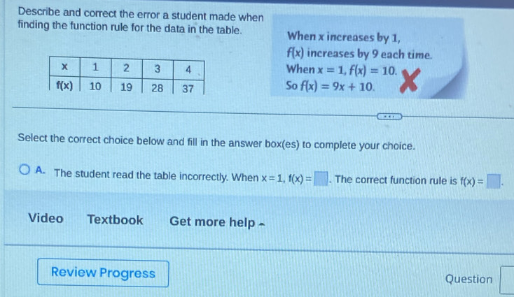 Describe and correct the error a student made when
finding the function rule for the data in the table. When x increases by 1,
f(x) increases by 9 each time.
When x=1,f(x)=10.
So
f(x)=9x+10.
Select the correct choice below and fill in the answer box(es) to complete your choice.
A. The student read the table incorrectly. When x=1,f(x)=□. The correct function rule is f(x)=□ .
Video Textbook Get more help ~
Review Progress Question
_ 