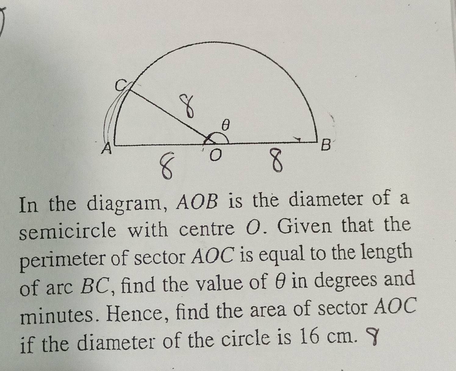 In the diagram, AOB is the diameter of a 
semicircle with centre O. Given that the 
perimeter of sector AOC is equal to the length 
of arc BC, find the value of θ in degrees and
minutes. Hence, find the area of sector AOC
if the diameter of the circle is 16 cm.