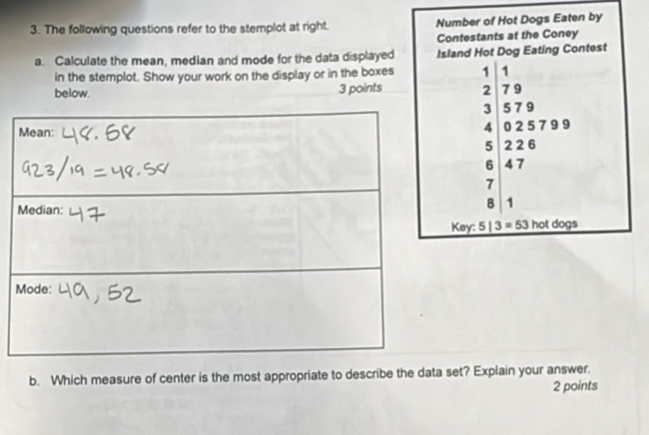 The following questions refer to the stemplot at right. Number of Hot Dogs Eaten by 
Contestants at the Coney 
a. Calculate the mean, median and mode for the data displayed Island Hot Dog Eating Contest 
in the stemplot. Show your work on the display or in the boxes 1 1
below. 3 points 2 7 9
3 5 7 9
4 0 2 5 79 9
5 2 2 6
6 4 7
7
8 1
Key: 5|3=53 otdogs 
b. Which measure of center is the most appropriate to describe the data set? Explain your answer. 
2 points