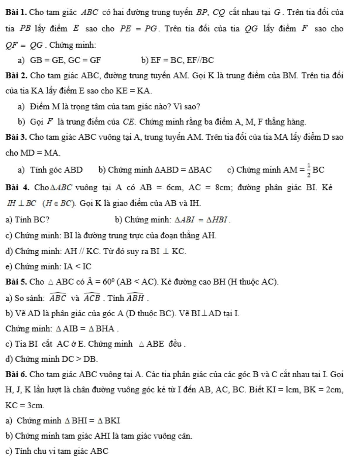 Cho tam giác ABC có hai đường trung tuyển BP, CQ cắt nhau tại G . Trên tia đổi của
tia PB lấy điểm E sao cho PE=PG. Trên tia đổi của tia QG lấy điểm F sao cho
QF=QG. Chứng minh:
a) GB=GE,GC=GF b) EF=BC,EF//BC
Bài 2. Cho tam giác ABC, đường trung tuyển AM. Gọi K là trung điểm của BM. Trên tia đổi
của tia KA lấy điểm E sao cho KE=KA.
a) Điểm M là trọng tâm của tam giác nào? Vì sao?
b) Gọi F là trung điểm của CE. Chứng minh rằng ba điểm A, M, F thắng hàng.
Bài 3. Cho tam giác ABC vuông tại A, trung tuyển AM. Trên tia đổi của tia MA lấy điểm D sao
cho MD=MA.
a) Tính góc ABD b) Chứng minh △ ABD=△ BAC c) Chứng minh AM= 1/2 BC
Bài 4. Cho △ ABC vuông tại A có AB=6cm,AC=8cm; đường phân giác BI. Kẻ
IH⊥ BC (H∈ BC). Gọi K là giao điểm của AB và IH.
a) Tính BC? b) Chứng minh: △ ABI=△ HBI.
c) Chứng minh: BI là đường trung trực của đoạn thẳng AH.
d) Chứng minh: AHparallel KC. Từ đó suy ra BI⊥ KC.
e) Chứng minh: IA
Bài 5. Cho △ ABC có hat A=60^0(AB . Kẻ đường cao BH (H thuộc AC).
a) So sánh: widehat ABC và widehat ACB. Tinh widehat ABH.
b) Vẽ AD là phân giác của góc A (D thuộc BC). Vẽ BI⊥ AD tại I.
Chứng minh: △ AIB=△ BHA.
c) Tia BI cắt AC ở E. Chứng minh △ ABE đều .
d) Chứng minh DC>DB.
Bài 6. Cho tam giác ABC vuông tại A. Các tia phân giác của các góc B và C cắt nhau tại I. Gọi
H, J, K lần lượt là chân đường vuông góc kẻ từ I đến AB, AC, BC. Biết KI=1cm,BK=2cm,
KC=3cm.
a) Chứng minh △ BHI=△ BKI
b) Chứng minh tam giác AHI là tam giác vuông cân.
c) Tính chu vi tam giác ABC