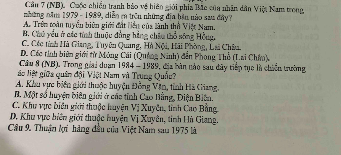 (NB). Cuộc chiến tranh bảo vệ biên giới phía Bắc của nhân dân Việt Nam trong
những năm 1979 - 1989, diễn ra trên những địa bàn nào sau đây?
A. Trên toàn tuyến biên giới đất liền của lãnh thổ Việt Nam.
B. Chủ yếu ở các tinh thuộc đồng bằng châu thổ sông Hồng.
C. Các tinh Hà Giang, Tuyên Quang, Hà Nội, Hải Phòng, Lai Châu.
D. Các tỉnh biên giới từ Móng Cái (Quảng Ninh) đến Phong Thổ (Lai Châu).
Câu 8 (NB). Trong giai đoạn 1984-1989 0, địa bàn nào sau đây tiếp tục là chiến trường
ác liệt giữa quân đội Việt Nam và Trung Quốc?
A. Khu vực biên giới thuộc huyện Đồng Văn, tỉnh Hà Giang.
B. Một số huyện biên giới ở các tỉnh Cao Bằng, Điện Biên.
C. Khu vực biên giới thuộc huyện Vị Xuyên, tỉnh Cao Bằng.
D. Khu vực biên giới thuộc huyện Vị Xuyên, tỉnh Hà Giang.
Câu 9. Thuận lợi hàng đầu của Việt Nam sau 1975 là