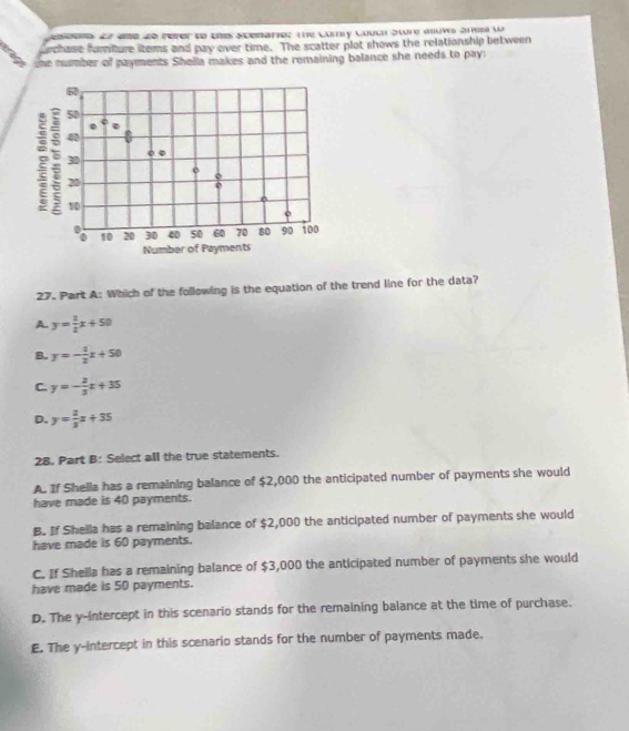 eseeres ae ame de rerer te unes spenarior the Cory Coulh Sture anuws anes ua
urchase furiture items and pay over time. The scatter plot shows the relationship between
the number of payments Shella makes and the remaining balance she needs to pay:
27. Part A: Which of the following is the equation of the trend line for the data?
A y= 1/2 x+50
B. y=- 1/2 x+50
C. y=- 2/3 x+35
D. y= 2/3 x+35
28. Part B: Select all the true statements.
A. If Shella has a remaining balance of $2,000 the anticipated number of payments she would
have made is 40 payments.
B. If Sheila has a remaining balance of $2,000 the anticipated number of payments she would
have made is 60 payments.
C. If Shella has a remaining balance of $3,000 the anticipated number of payments she would
have made is 50 payments.
D. The y-intercept in this scenario stands for the remaining balance at the time of purchase.
E. The y-intercept in this scenario stands for the number of payments made.