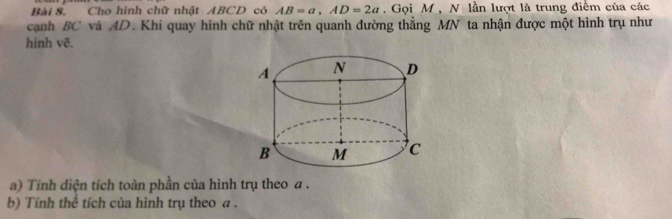 Cho hình chữ nhật ABCD có AB=a, AD=2a , Gọi M , N lần lượt là trung điểm của các 
cạnh BC và AD. Khi quay hình chữ nhật trên quanh đường thẳng MN ta nhận được một hình trụ như 
hinh vẽ. 
a) Tính diện tích toàn phần của hình trụ theo a. 
b) Tính thể tích của hình trụ theo a.