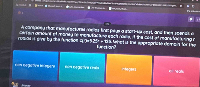 4x211compn/gane11f5d0A214D1THtpeyN64n9e20k42928FPf48n66494C3e4040gn8/C8pVdd0fAbc6en6e000ycefda64042530425309gar
Aerosu iand Latn Amanican fa * Latin Amarcan fer 
1
A company that manufactures radios first pays a start-up cost, and then spends a
certain amount of money to manufacture each radio. If the cost of manufacturing r
radios is give by the function c(r)=5.25r+125. What is the appropriate domain for the
function?
non negative integers non negative reals integers all reals