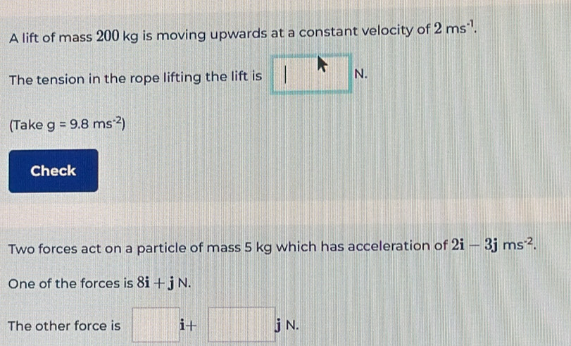 A lift of mass 200 kg is moving upwards at a constant velocity of 2ms^(-1). 
The tension in the rope lifting the lift is
N. 
(Take g=9.8ms^(-2))
Check 
Two forces act on a particle of mass 5 kg which has acceleration of 2i-3jms^(-2). 
One of the forces is 8i+jN. 
The other force is i+□ jN.