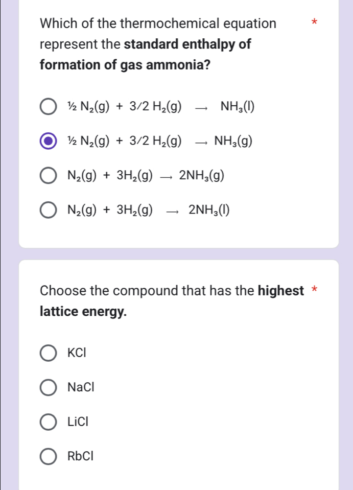 Which of the thermochemical equation *
represent the standard enthalpy of
formation of gas ammonia?
1/2N_2(g)+3/2H_2(g)to NH_3(l)
1/2N_2(g)+3/2H_2(g)to NH_3(g)
N_2(g)+3H_2(g)to 2NH_3(g)
N_2(g)+3H_2(g)to 2NH_3(l)
Choose the compound that has the highest *
lattice energy.
KCl
NaCl
LiCl
RbCl