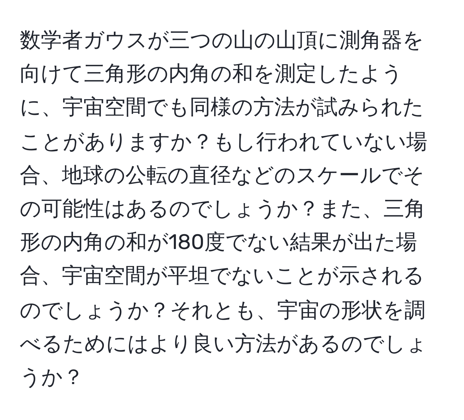 数学者ガウスが三つの山の山頂に測角器を向けて三角形の内角の和を測定したように、宇宙空間でも同様の方法が試みられたことがありますか？もし行われていない場合、地球の公転の直径などのスケールでその可能性はあるのでしょうか？また、三角形の内角の和が180度でない結果が出た場合、宇宙空間が平坦でないことが示されるのでしょうか？それとも、宇宙の形状を調べるためにはより良い方法があるのでしょうか？