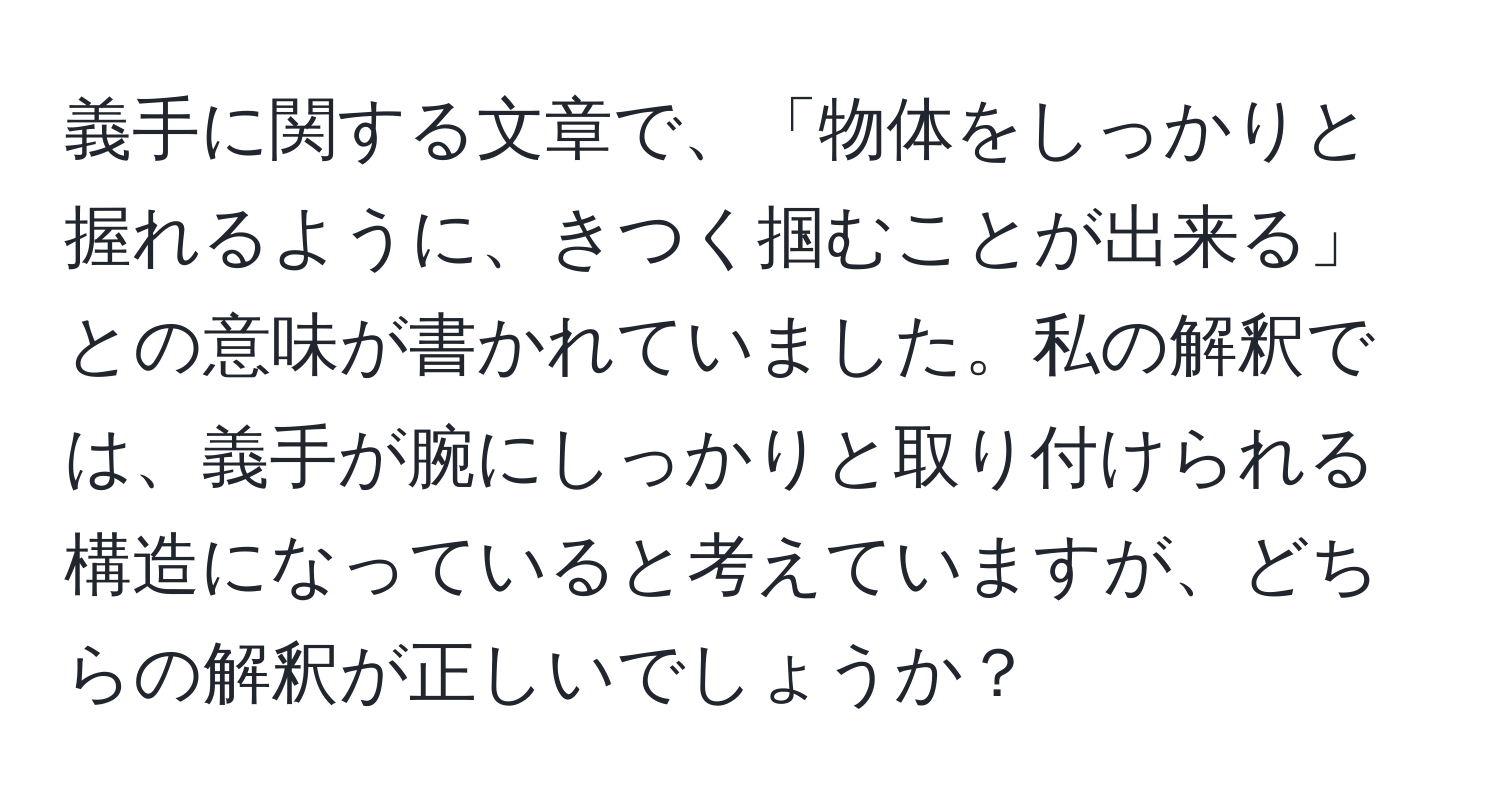 義手に関する文章で、「物体をしっかりと握れるように、きつく掴むことが出来る」との意味が書かれていました。私の解釈では、義手が腕にしっかりと取り付けられる構造になっていると考えていますが、どちらの解釈が正しいでしょうか？