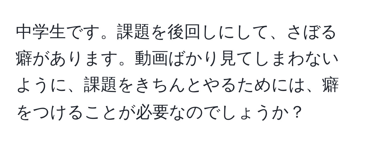 中学生です。課題を後回しにして、さぼる癖があります。動画ばかり見てしまわないように、課題をきちんとやるためには、癖をつけることが必要なのでしょうか？