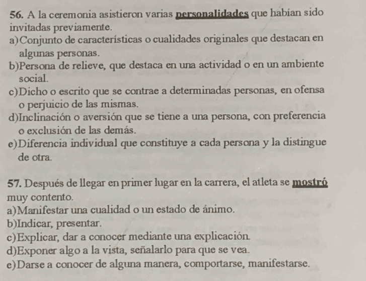 A la ceremonia asistieron varias personalidades que habían sido
invitadas previamente.
a)Conjunto de características o cualidades originales que destacan en
algunas personas.
b)Persona de relieve, que destaca en una actividad o en un ambiente
social.
c)Dicho o escrito que se contrae a determinadas personas, en ofensa
o perjuicio de las mismas.
d)Inclinación o aversión que se tiene a una persona, con preferencia
o exclusión de las demás.
e)Diferencia individual que constituye a cada persona y la distingue
de otra.
57. Después de llegar en primer lugar en la carrera, el atleta se mostró
muy contento.
a)Manifestar una cualidad o un estado de ánimo.
b)Indicar, presentar.
c)Explicar, dar a conocer mediante una explicación.
d)Exponer algo a la vista, señalarlo para que se vea.
e)Darse a conocer de alguna manera, comportarse, manifestarse.