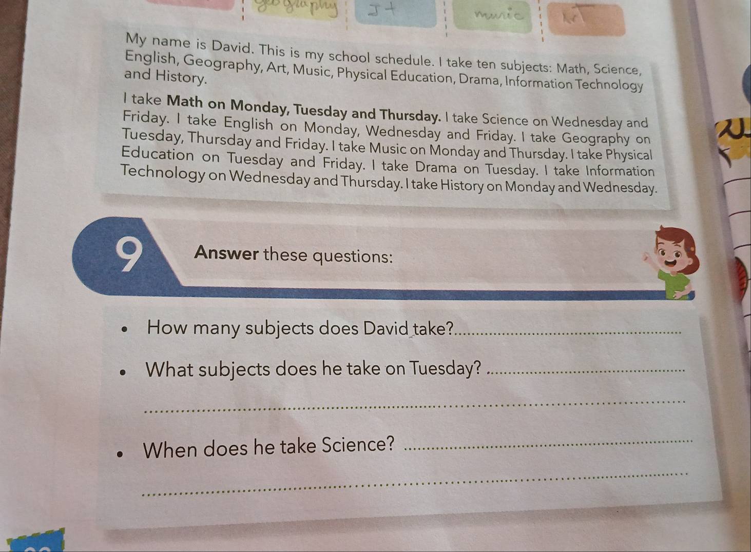 My name is David. This is my school schedule. I take ten subjects: Math, Science, 
English, Geography, Art, Music, Physical Education, Drama, Information Technology 
and History. 
I take Math on Monday, Tuesday and Thursday. I take Science on Wednesday and 
Friday. I take English on Monday, Wednesday and Friday. I take Geography on 
Tuesday, Thursday and Friday. I take Music on Monday and Thursday. I take Physical 
Education on Tuesday and Friday. I take Drama on Tuesday. I take Information 
Technology on Wednesday and Thursday. I take History on Monday and Wednesday. 
9 Answer these questions: 
How many subjects does David take?_ 
What subjects does he take on Tuesday?_ 
_ 
When does he take Science? 
_ 
_