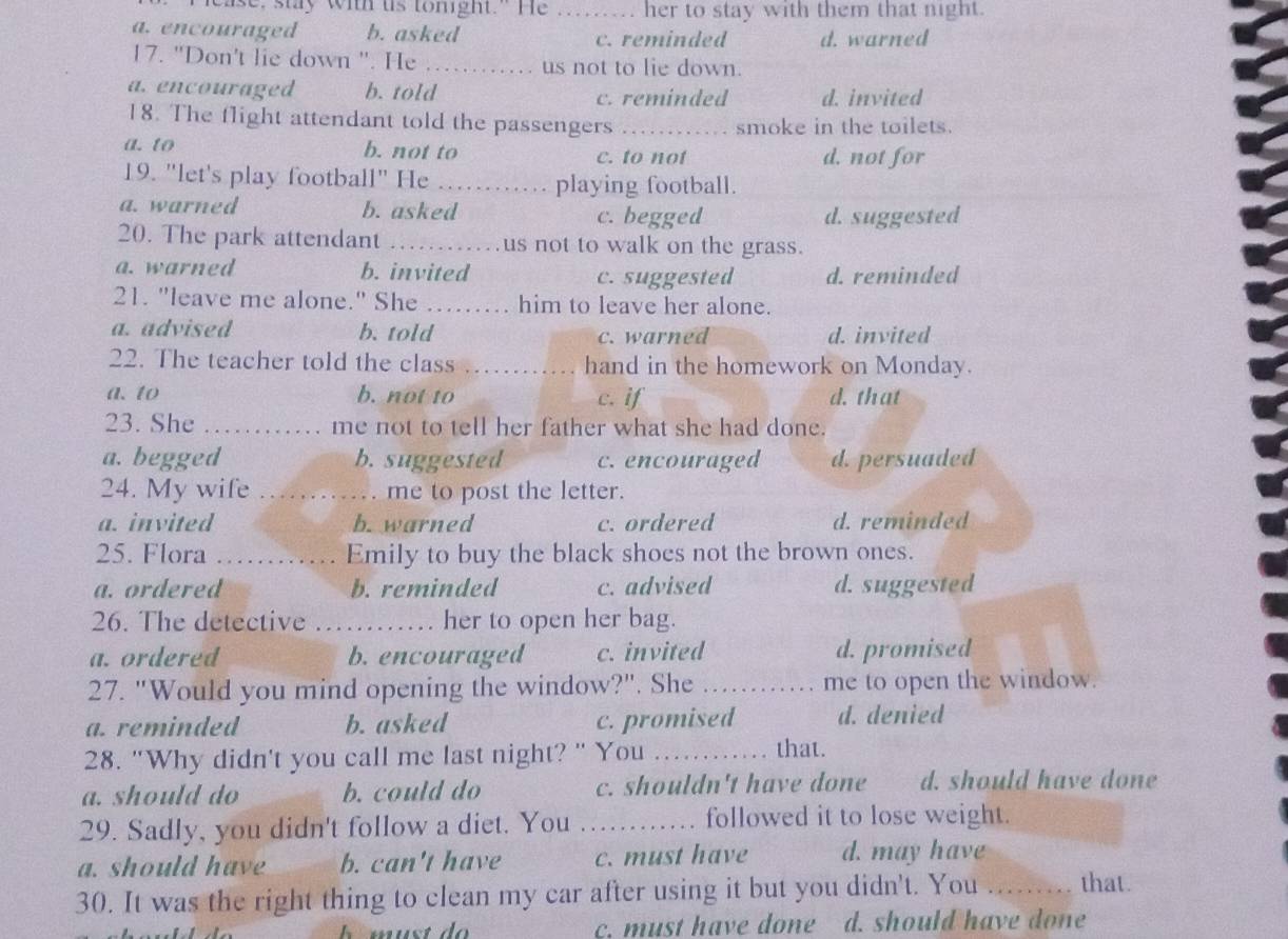 ise, stay with us tomight." He _her to stay with them that night.
a. encouraged b. asked
c. reminded d. warned
17. "Don't lie down '. He _us not to lie down.
a. encouraged b. told c. reminded d. invited
18. The flight attendant told the passengers _smoke in the toilets.
a. to b. not to c. to not d. not for
19. "let's play football" He _playing football.
a. warned b. asked c. begged d. suggested
20. The park attendant _us not to walk on the grass.
a. warned b. invited c. suggested d. reminded
21. "leave me alone." She _ him to leave her alone.
a. advised b. told c. warned d. invited
22. The teacher told the class _hand in the homework on Monday.
a. to b. not to c. if d. that
23. She _me not to tell her father what she had done.
a. begged b. suggested c. encouraged d. persuaded
24. My wife _ . me to post the letter.
a. invited b. warned c. ordered d. reminded
25. Flora _Emily to buy the black shoes not the brown ones.
a. ordered b. reminded c. advised d. suggested
26. The detective _her to open her bag.
a. ordered b. encouraged c. invited d. promised
27. "Would you mind opening the window?". She _me to open the window.
a. reminded b. asked c. promised d. denied
28. "Why didn't you call me last night? " You _that.
a. should do b. could do c. shouldn't have done d. should have done
29. Sadly, you didn't follow a diet. You _followed it to lose weight.
a. should have b. can't have c. must have d. may have
30. It was the right thing to clean my car after using it but you didn't. You _that.
c. must have done d. should have done