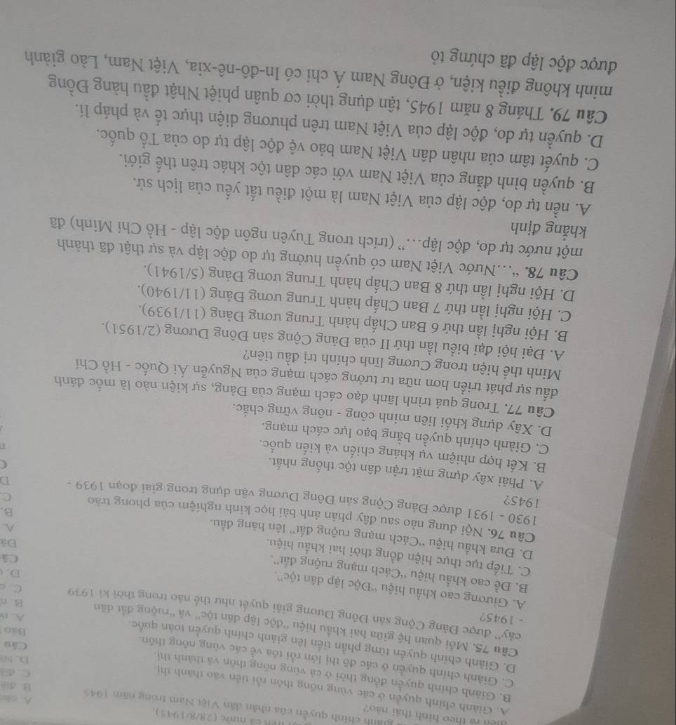 Hêh cá nước (28/8/1945)
Un ra theo hình thái nào?
giành chính quyền của nhân dân Việt Nam trong năm 1945 A. cho B. diể
A. Giành chính quyền ở các vùng nõng thôn rồi tiền vào thành thị
B. Giảnh chính quyền đồng thời ở cả vùng nông thôn và thành thị.
C. di
C. Giành chính quyền ở các đô thị lớn rồi tóa về các vùng nông thôn.
DM
D. Giành chính quyển từmg phần tiến lên giành chính quyền toàn quốc.
Câu
Bảo
Câu 75. Mồi quan hệ giữa hai khẩu hiệu ''độc lập dân tộc'' và ''ruộng đất dân
- 1945? A. n
cây'' được Đảng Cộng sản Đông Dương giải quyết như thế nào trong thời ki 1939 C. c
B. n
A. Giương cao khẩu hiệu “Độc lập dân tộc”. Đá
D.
B. Đề cao khẩu hiệu “Cách mạng ruộng đất”. A.
Câ
C. Tiếp tục thực hiện đồng thời hai khẩu hiệu. B.
D. Đưa khẩu hiệu “Cách mạng ruộng đất” lên hàng đầu.
Câu 76. Nội dung nào sau đây phản ánh bài học kinh nghiệm của phong trào
1945?
1930 - 1931 được Đảng Cộng sản Đông Dương vận dụng trong giai đoạn 1939 - D
C
A. Phải xây dựng mặt trận dân tộc thống nhất.
C
B. Kết hợp nhiệm vụ kháng chiến và kiến quốc.
C. Giành chính quyền bằng bạo lực cách mạng.
D. Xây dựng khối liên minh công - nông vững chắc.
Câu 77. Trong quá trình lãnh đạo cách mạng của Đảng, sự kiện nào là mốc đánh
đấu sự phát triển hơn nữa tư tưởng cách mạng của Nguyễn Ái Quốc - Hồ Chí
Minh thể hiện trong Cương lĩnh chính trị đầu tiên?
A. Đại hội đại biểu lần thứ II của Đảng Cộng sản Đông Dương (2/1951).
B. Hội nghị lần thứ 6 Ban Chấp hành Trung ương Đảng (11/1939).
C. Hội nghị lần thứ 7 Ban Chấp hành Trung ương Đảng (11/1940).
D. Hội nghị lần thứ 8 Ban Chấp hành Trung ương Đảng (5/1941).
Câu 78. “.Nước Việt Nam có quyền hưởng tự do độc lập và sự thật đã thành
một nước tự do, độc lập...”' (trích trong Tuyên ngôn độc lập - Hồ Chí Minh) đã
khẳng định
A. nền tự do, độc lập của Việt Nam là một điều tất yếu của lịch sử.
B. quyền bình đẳng của Việt Nam với các dân tộc khác trên thế giới.
C. quyết tâm của nhân dân Việt Nam bảo vệ độc lập tự do của Tổ quốc.
D. quyền tự do, độc lập của Việt Nam trên phương diện thực tế và pháp lí.
Câu 79. Tháng 8 năm 1945, tận dụng thời cơ quân phiệt Nhật đầu hàng Đồng
minh không điều kiện, ở Đông Nam Á chỉ có In-đô-nê-xia, Việt Nam, Lào giành
được độc lập đã chứng tỏ