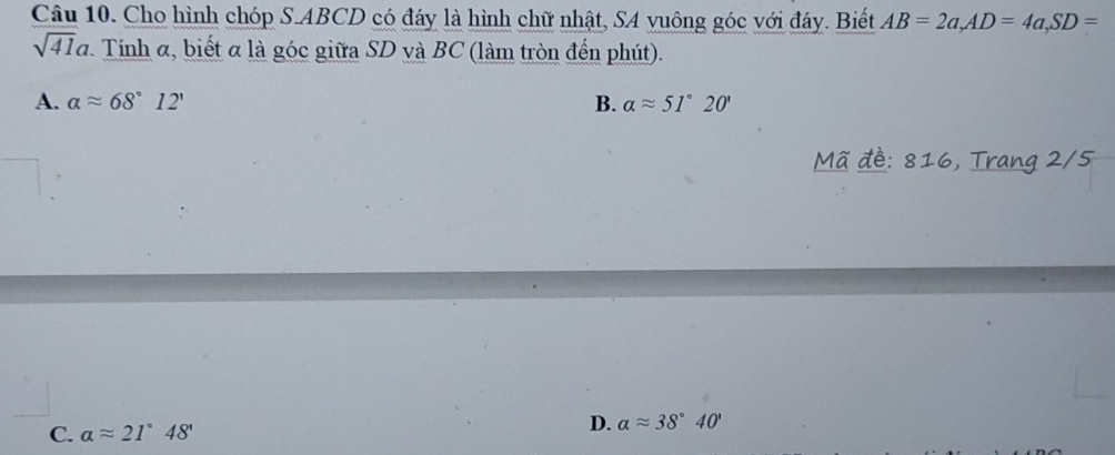 Cho hình chóp S. ABCD có đáy là hình chữ nhật, SA vuông góc với đáy. Biết AB=2a, AD=4a, SD=
sqrt(41)a Tính α, biết α là góc giữa SD và BC (làm tròn đến phút).
A. alpha approx 68°12' B. aapprox 51°20'
Mã đề: 816, Trang 2/5
C. aapprox 21°48'
D. alpha approx 38°40'