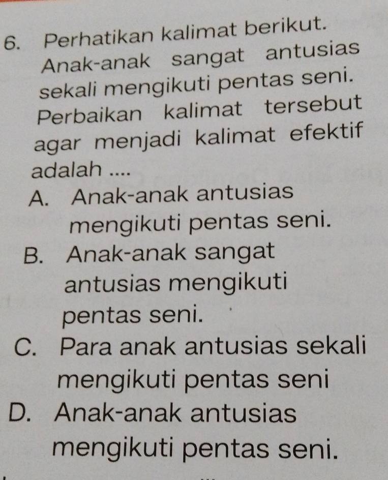 Perhatikan kalimat berikut.
Anak-anak sangat antusias
sekali mengikuti pentas seni.
Perbaikan kalimat tersebut
agar menjadi kalimat efektif
adalah ....
A. Anak-anak antusias
mengikuti pentas seni.
B. Anak-anak sangat
antusias mengikuti
pentas seni.
C. Para anak antusias sekali
mengikuti pentas seni
D. Anak-anak antusias
mengikuti pentas seni.