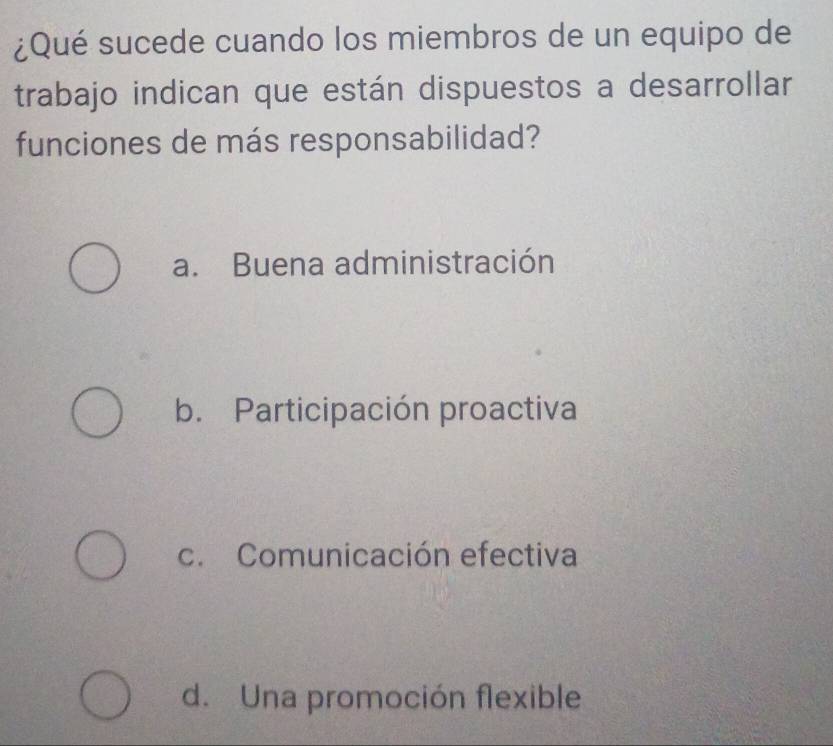 ¿Qué sucede cuando los miembros de un equipo de
trabajo indican que están dispuestos a desarrollar
funciones de más responsabilidad?
a. Buena administración
b. Participación proactiva
c. Comunicación efectiva
d. Una promoción flexible