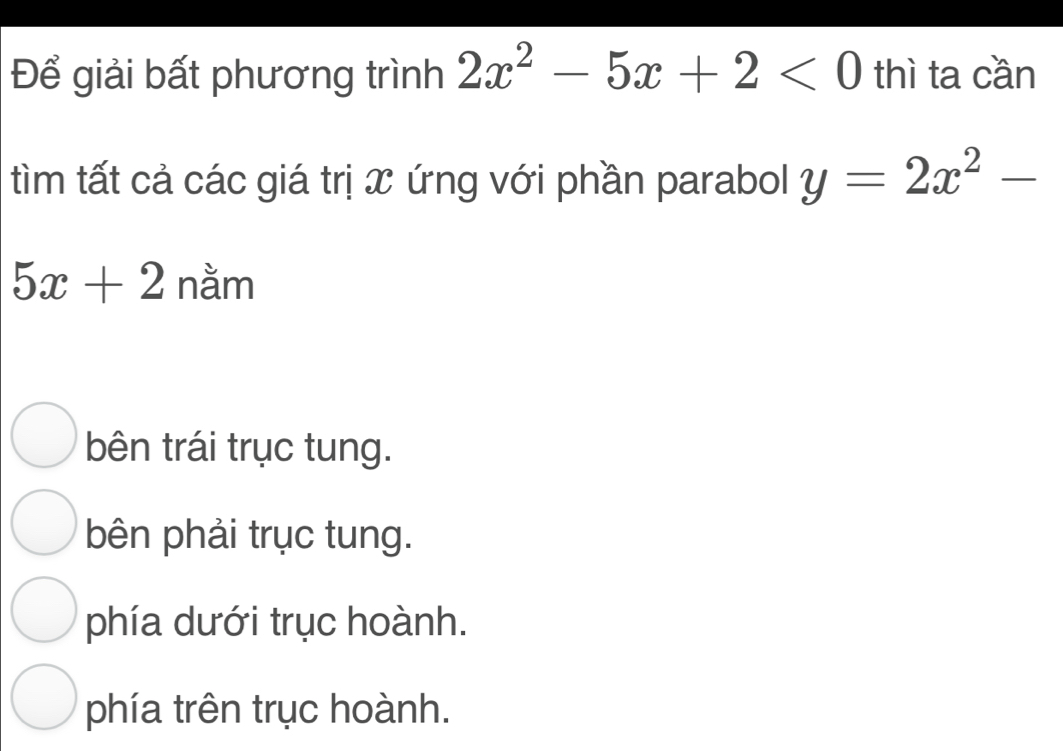 Để giải bất phương trình 2x^2-5x+2<0</tex> thì ta cần
tìm tất cả các giá trị x ứng với phần parabol y=2x^2-
5x+2 nằm
bên trái trục tung.
bên phải trục tung.
phía dưới trục hoành.
phía trên trục hoành.