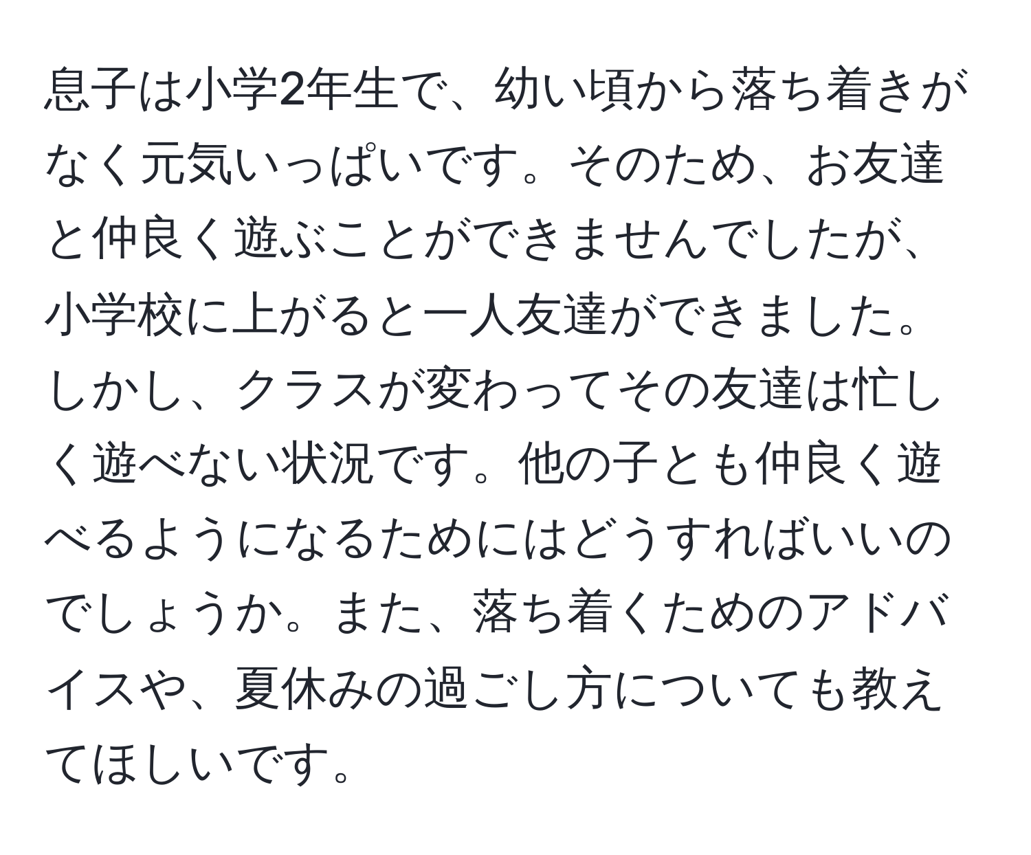 息子は小学2年生で、幼い頃から落ち着きがなく元気いっぱいです。そのため、お友達と仲良く遊ぶことができませんでしたが、小学校に上がると一人友達ができました。しかし、クラスが変わってその友達は忙しく遊べない状況です。他の子とも仲良く遊べるようになるためにはどうすればいいのでしょうか。また、落ち着くためのアドバイスや、夏休みの過ごし方についても教えてほしいです。